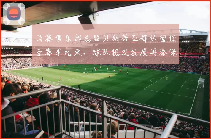 马赛俱乐部总监贝纳蒂亚确认留任至赛季结束，球队稳定发展再添保障