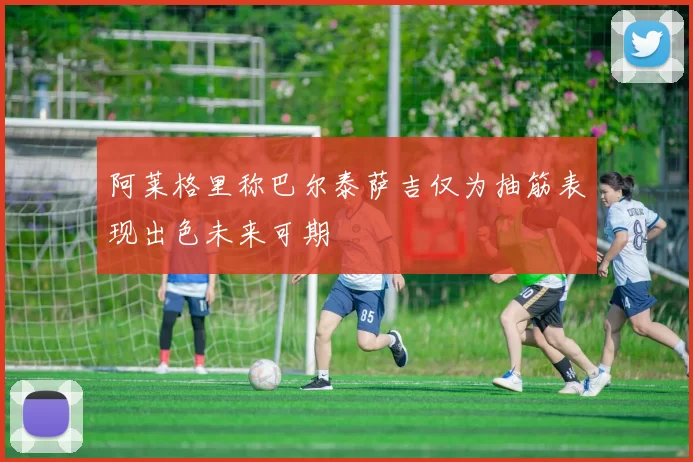 阿莱格里称巴尔泰萨吉仅为抽筋表现出色未来可期
