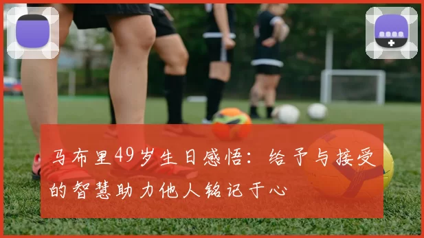 马布里49岁生日感悟：给予与接受的智慧助力他人铭记于心