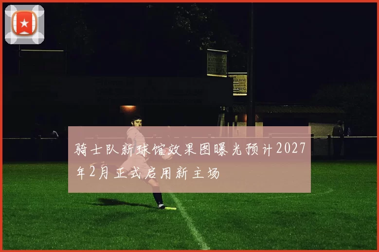 骑士队新球馆效果图曝光预计2027年2月正式启用新主场