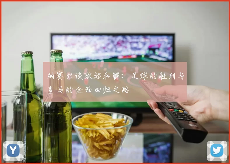 纳赛尔谈欧超和解：足球的胜利与皇马的全面回归之路