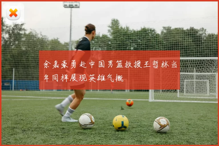 余嘉豪勇赴中国男篮救援王哲林当年同样展现英雄气概