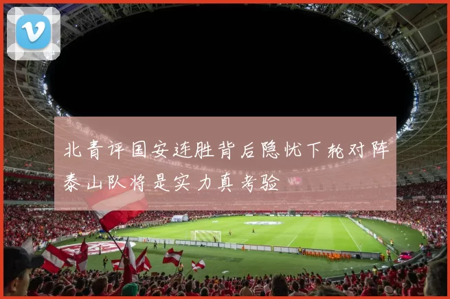 北青评国安连胜背后隐忧下轮对阵泰山队将是实力真考验