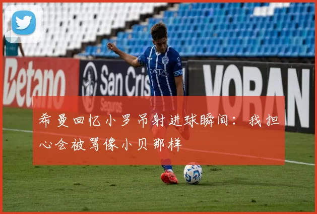 希曼回忆小罗吊射进球瞬间：我担心会被骂像小贝那样