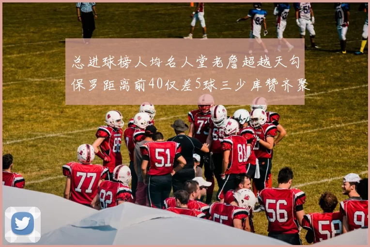 总进球榜人均名人堂老詹超越天勾保罗距离前40仅差5球三少库赞齐聚榜单
